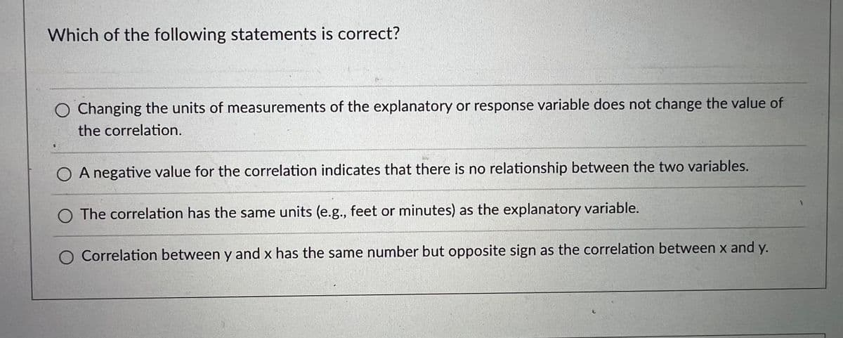 Which of the following statements is correct?
O Changing the units of measurements of the explanatory or response variable does not change the value of
the correlation.
O A negative value for the correlation indicates that there is no relationship between the two variables.
O The correlation has the same units (e.g., feet or minutes) as the explanatory variable.
Correlation between y and x has the same number but opposite sign as the correlation between x and y.
