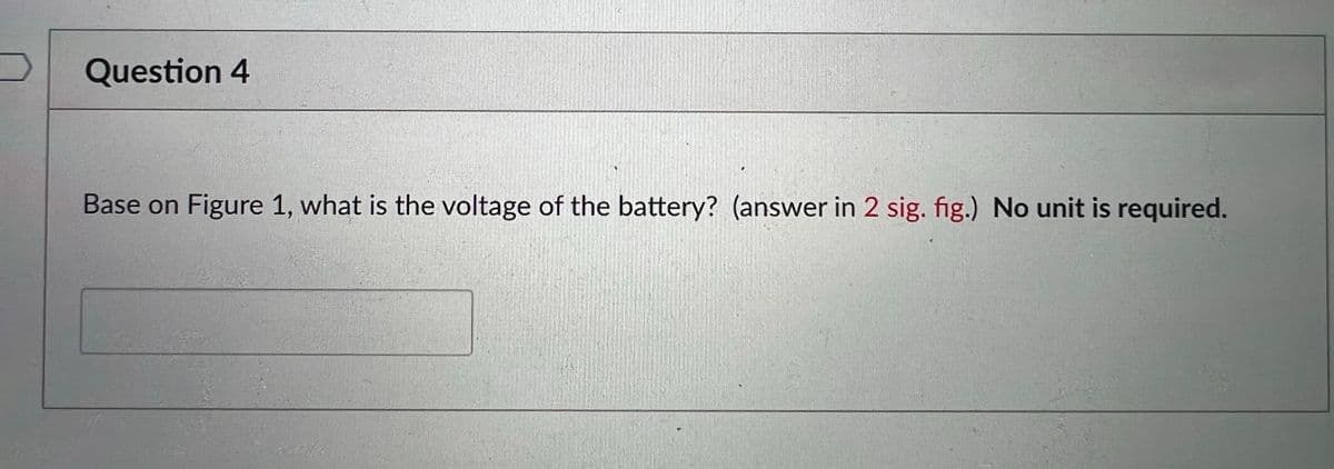 Question 4
Base on Figure 1, what is the voltage of the battery? (answer in 2 sig. fig.) No unit is required.