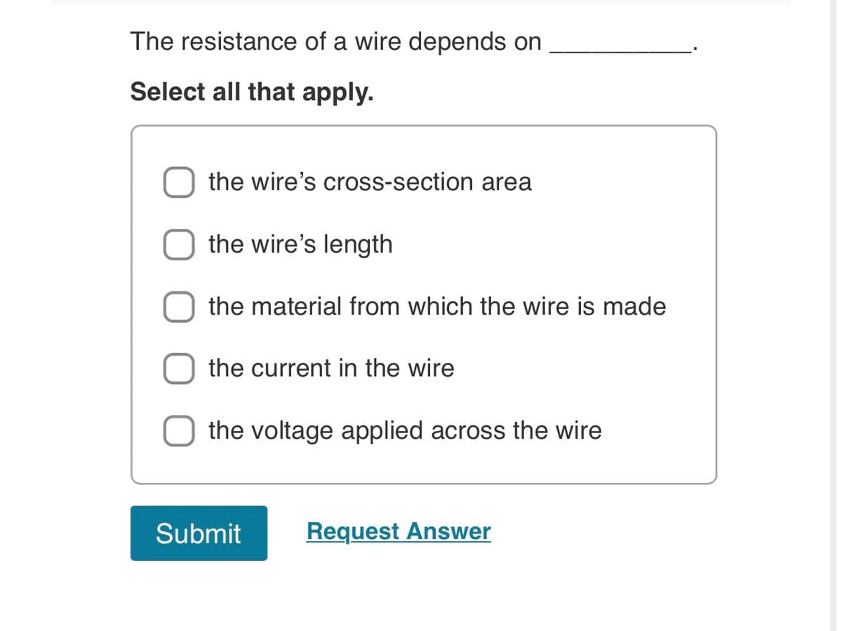 The resistance of a wire depends on
Select all that apply.
the wire's cross-section area
the wire's length
the material from which the wire is made
the current in the wire
the voltage applied across the wire
Request Answer
Submit