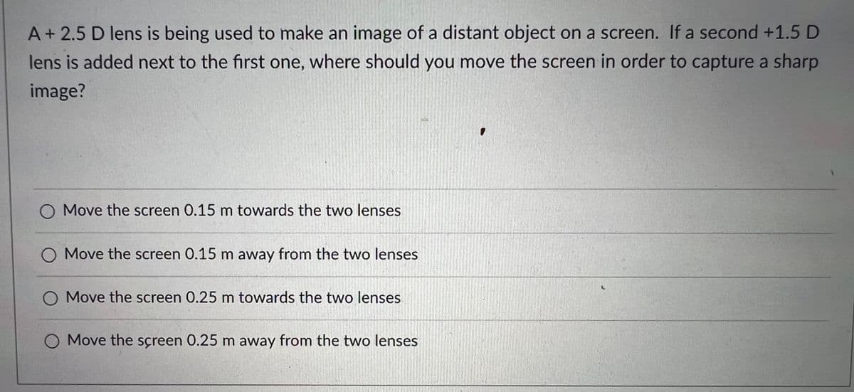A+2.5 D lens is being used to make an image of a distant object on a screen. If a second +1.5 D
lens is added next to the first one, where should you move the screen in order to capture a sharp
image?
O Move the screen 0.15 m towards the two lenses
O Move the screen 0.15 m away from the two lenses
O Move the screen 0.25 m towards the two lenses
O Move the screen 0.25 m away from the two lenses
