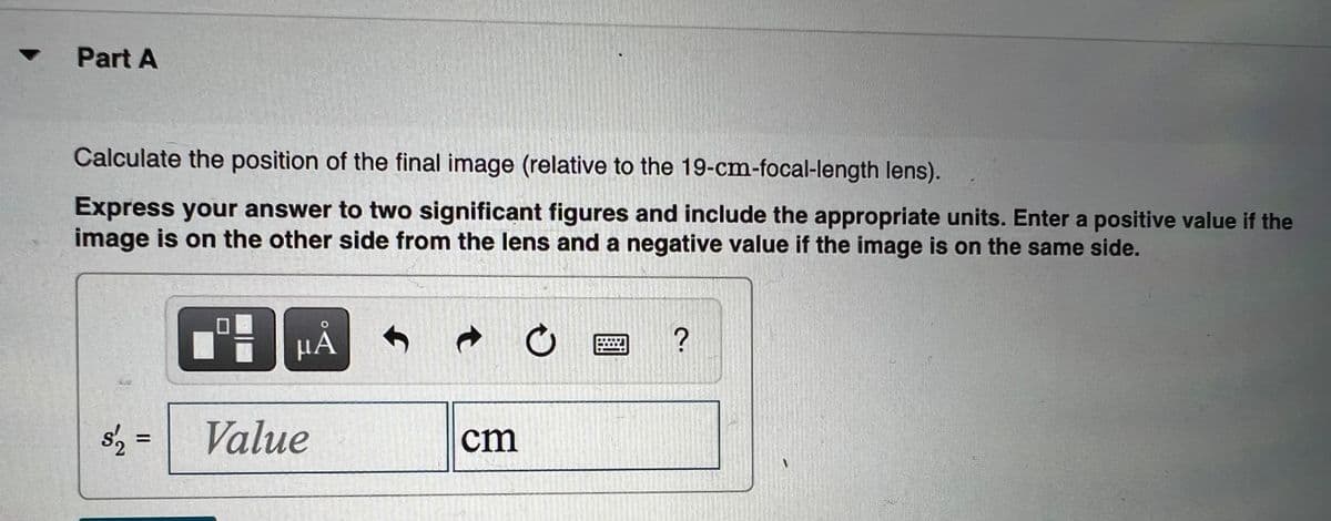 Part A
Calculate the position of the final image (relative to the 19-cm-focal-length lens).
Express your answer to two significant figures and include the appropriate units. Enter a positive value if the
image is on the other side from the lens and a negative value if the image is on the same side.
HA
s'2 =
Value
cm
