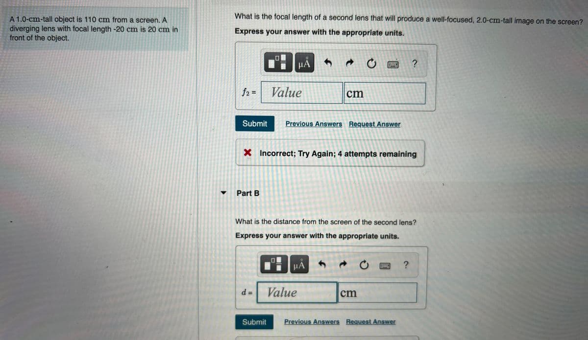 What is the focal length of a second lens that will produce a well-focused, 2.0-cm-tall image on the screen?
A 1.0-cm-tall object is 110 cm from a screen. A
diverging lens with focal length -20 cm is 20 cm in
front of the object.
Express your answer with the appropriate units.
HÀ
f2 =
Value
cm
Submit
Previous Answers Request Answer
X Incorrect; Try Again; 4 attempts remaining
Part B
What is the distance from the screen of the second lens?
Express your answer with the appropriate units.
HÀ
四?
Value
cm
%3D
Submit
Previous Answers Request Answer

