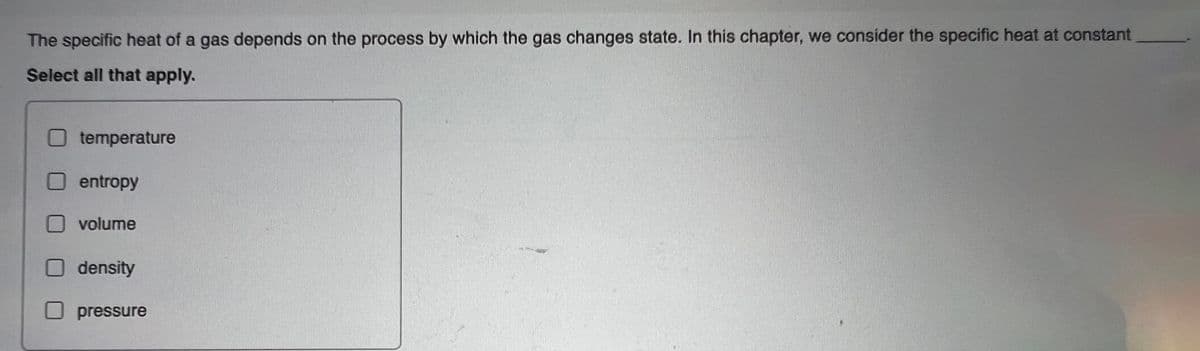 The specific heat of a gas depends on the process by which the gas changes state. In this chapter, we consider the specific heat at constant
Select all that apply.
temperature
entropy
volume
density
pressure
