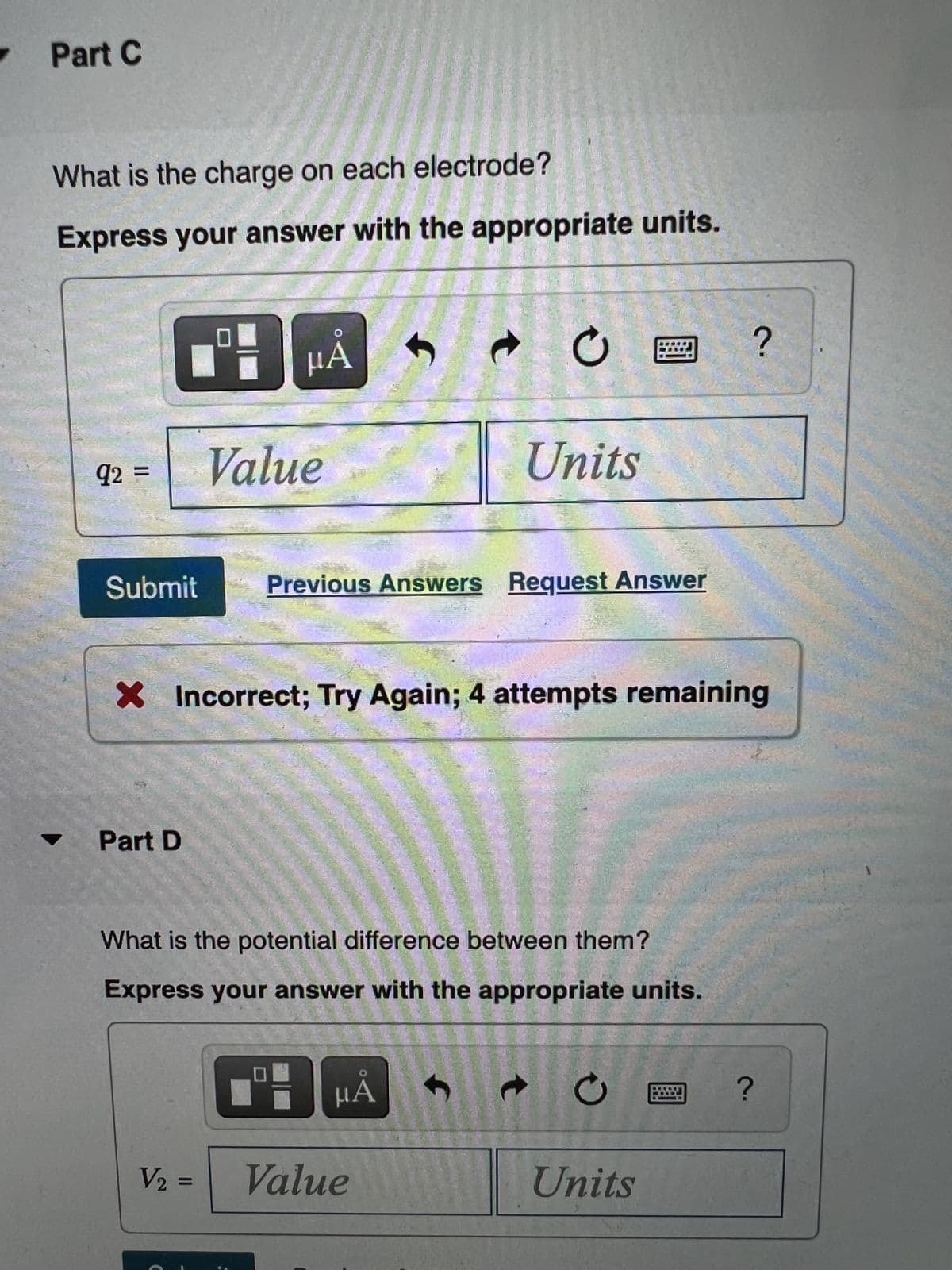 .
Part C
What is the charge on each electrode?
Express your answer with the appropriate units.
Value
Units
q2
Submit
Previous Answers Request Answer
X Incorrect; Try Again; 4 attempts remaining
Part D
What is the potential difference between them?
Express your answer with the appropriate units.
HA
Value
Units
%3D
