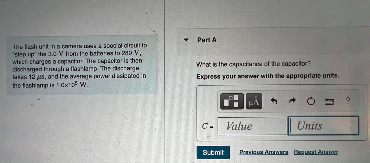 Part A
The flash unit in a camera uses a special circuit to
"step up" the 3.0 V from the batteries to 280 V,
which charges a capacitor. The capacitor is then
discharged through a flashlamp. The discharge
takes 12 us, and the average power dissipated in
the flashlamp is 1.0x105 W.
What is the capacitance of the capacitor?
Express your answer with the appropriate units.
µA
C =
Value
Units
Submit
Previous Answers Request Answer
