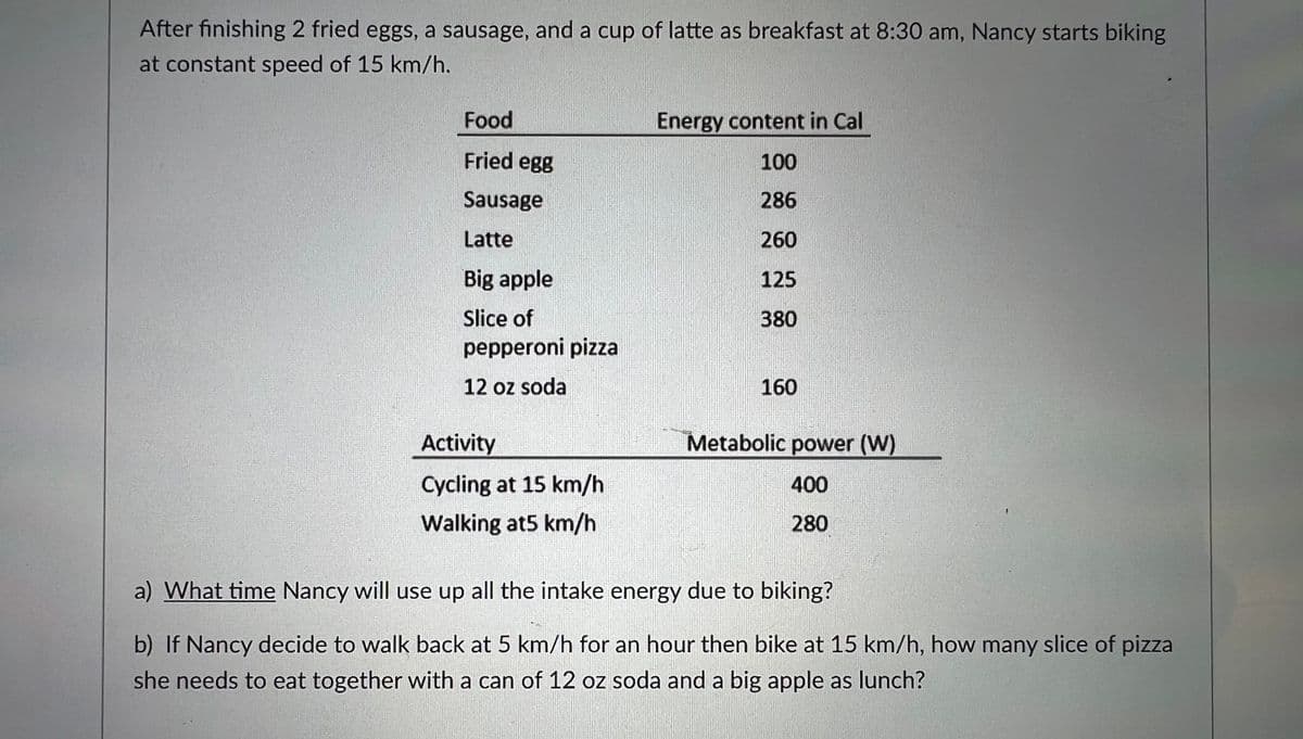 After finishing 2 fried eggs, a sausage, and a cup of latte as breakfast at 8:30 am, Nancy starts biking
at constant speed of 15 km/h.
Food
Energy content in Cal
Fried egg
100
Sausage
286
Latte
260
Big apple
125
Slice of
380
pepperoni pizza
12 oz soda
160
Activity
Metabolic power (W)
Cycling at 15 km/h
400
Walking at5 km/h
280
a) What time Nancy will use up all the intake energy due to biking?
b) If Nancy decide to walk back at 5 km/h for an hour then bike at 15 km/h, how many slice of pizza
she needs to eat together with a can of 12 oz soda and a big apple as lunch?
