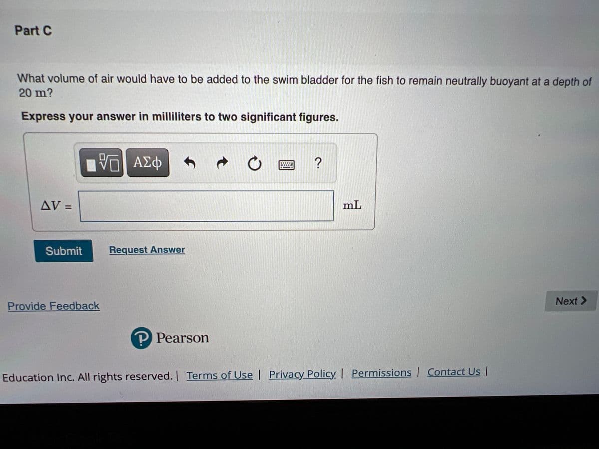 Part C
What volume of air would have to be added to the swim bladder for the fish to remain neutrally buoyant at a depth of
20 m?
Express your answer in milliliters to two significant figures.
ΑΣφ
?
AV =
mL
%3D
Submit
Request Answer
Next >
Provide Feedback
P Pearson
Education Inc. All rights reserved. Terms of Use | Privacy Policy | Permissions | Contact Us |
