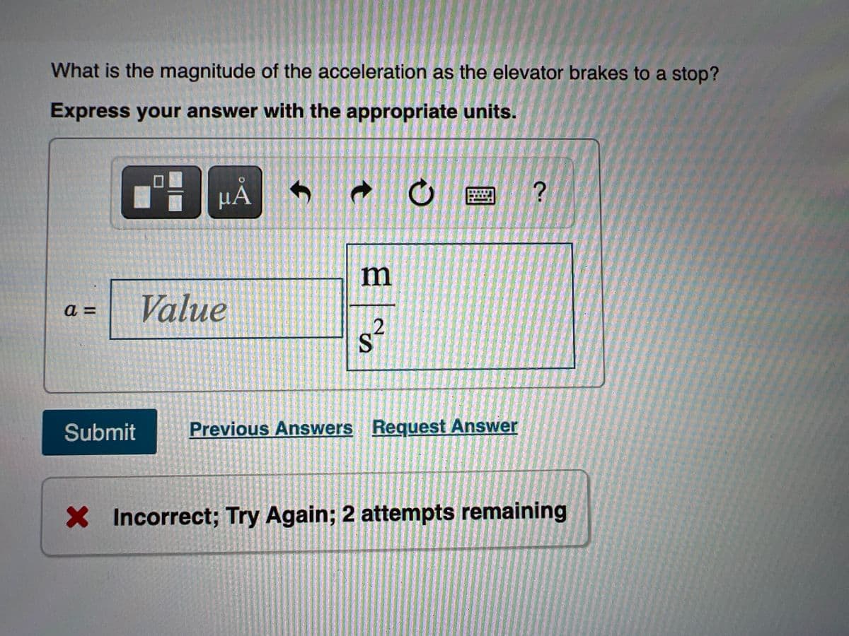 What is the magnitude of the acceleration as the elevator brakes to a stop?
Express your answer with the appropriate units.
HA
m
Value
=
Submit
Previous Answers Reguest Answer
X Incorrect; Try Again; 2 attempts remaining
