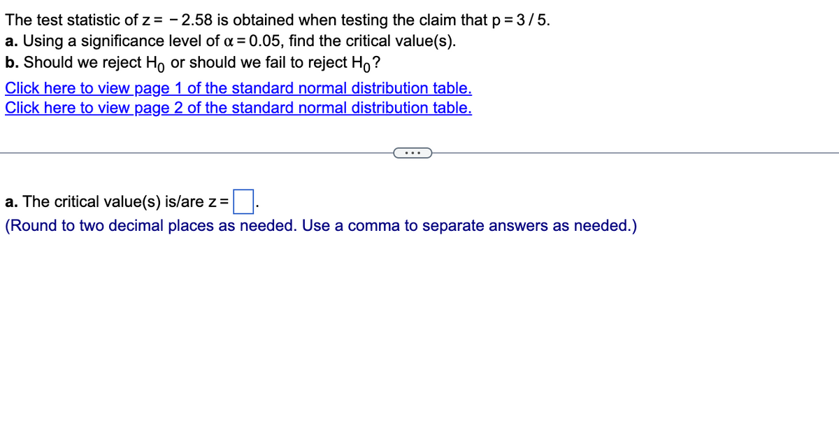 The test statistic of z= -2.58 is obtained when testing the claim that p = 3/5.
a. Using a significance level of x = 0.05, find the critical value(s).
b. Should we reject Ho or should we fail to reject Ho?
Click here to view page 1 of the standard normal distribution table.
Click here to view page 2 of the standard normal distribution table.
a. The critical value(s) is/are z =
(Round to two decimal places as needed. Use a comma to separate answers as needed.)