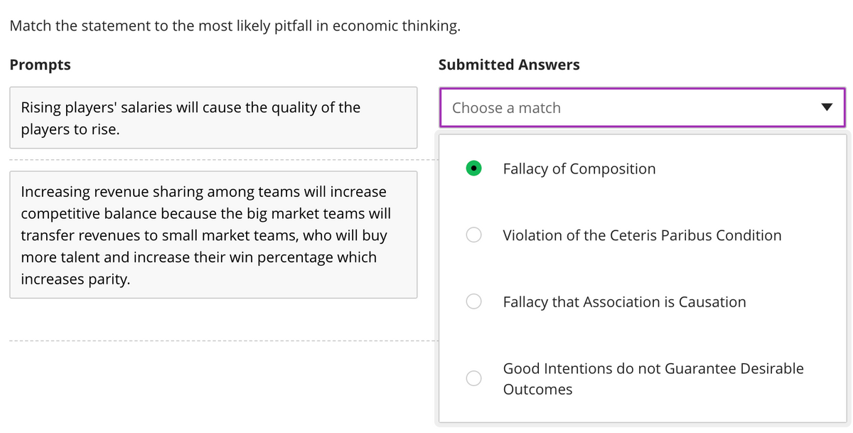 Match the statement to the most likely pitfall in economic thinking.
Prompts
Rising players' salaries will cause the quality of the
players to rise.
Increasing revenue sharing among teams will increase
competitive balance because the big market teams will
transfer revenues to small market teams, who will buy
more talent and increase their win percentage which
increases parity.
Submitted Answers
Choose a match
Fallacy of Composition
Violation of the Ceteris Paribus Condition
Fallacy that Association is Causation
Good Intentions do not Guarantee Desirable
Outcomes