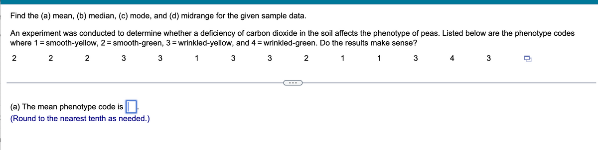 Find the (a) mean, (b) median, (c) mode, and (d) midrange for the given sample data.
An experiment was conducted to determine whether a deficiency of carbon dioxide in the soil affects the phenotype of peas. Listed below are the phenotype codes
where 1 = smooth-yellow, 2 = smooth-green, 3 = wrinkled-yellow, and 4 = wrinkled-green. Do the results make sense?
2
1
3
1
1
2
2
3
(a) The mean phenotype code is
(Round to the nearest tenth as needed.)
3
3
2
3
4
3