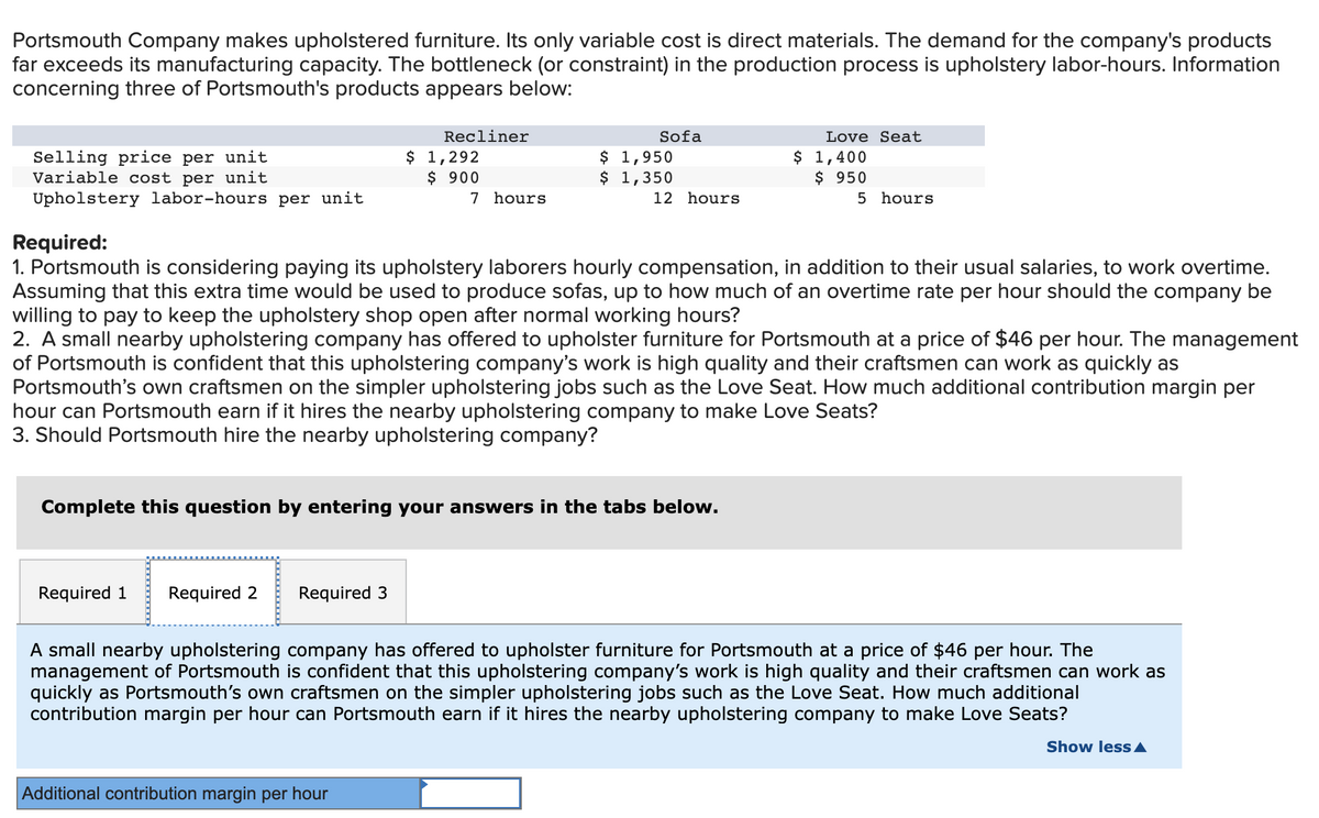 Portsmouth Company makes upholstered furniture. Its only variable cost is direct materials. The demand for the company's products
far exceeds its manufacturing capacity. The bottleneck (or constraint) in the production process is upholstery labor-hours. Information
concerning three of Portsmouth's products appears below:
Recliner
Sofa
Love Seat
Selling price per unit
Variable cost per unit
$ 1,292
$ 900
7 hours
$ 1,950
$ 1,350
$ 1,400
$ 950
Upholstery labor-hours per unit
12 hours
5 hours
Required:
1. Portsmouth is considering paying its upholstery laborers hourly compensation, in addition to their usual salaries, to work overtime.
Assuming that this extra time would be used to produce sofas, up to how much of an overtime rate per hour should the company be
willing to pay to keep the upholstery shop open after normal working hours?
2. A small nearby upholstering company has offered to upholster furniture for Portsmouth at a price of $46 per hour. The management
of Portsmouth is confident that this upholstering company's work is high quality and their craftsmen can work as quickly as
Portsmouth's own craftsmen on the simpler upholstering jobs such as the Love Seat. How much additional contribution margin per
hour can Portsmouth earn if it hires the nearby upholstering company to make Love Seats?
3. Should Portsmouth hire the nearby upholstering company?
Complete this question by entering your answers in the tabs below.
Required 1
Required 2
Required 3
A small nearby upholstering company has offered to upholster furniture for Portsmouth at a price of $46 per hour. The
management of Portsmouth is confident that this upholstering company's work is high quality and their craftsmen can work as
quickly as Portsmouth's own craftsmen on the simpler upholstering jobs such as the Love Seat. How much additional
contribution margin per hour can Portsmouth earn if it hires the nearby upholstering company to make Love Seats?
Show less A
Additional contribution margin per hour
