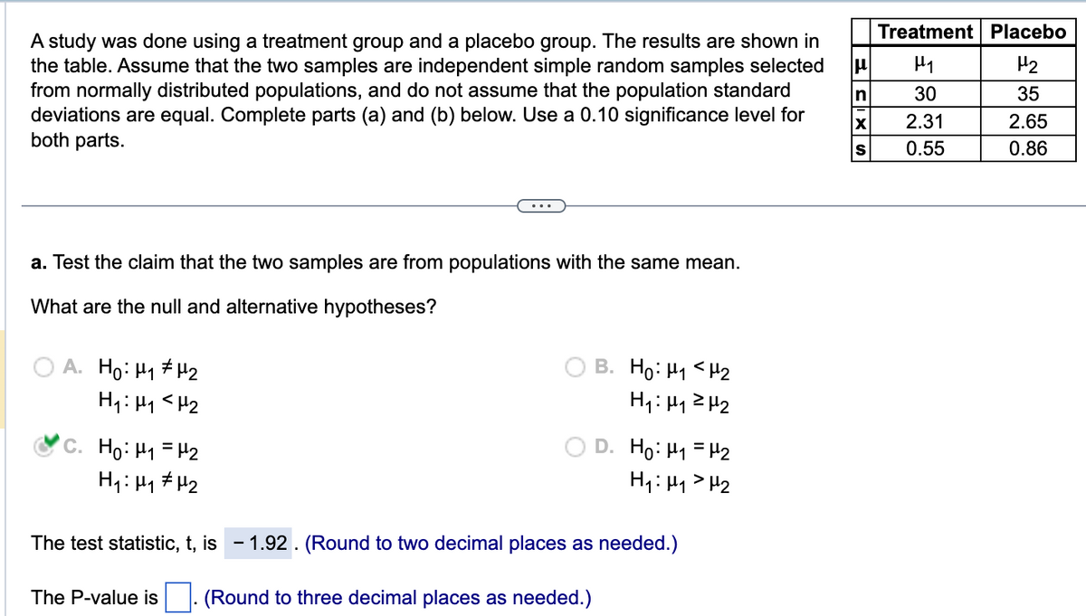 A study was done using a treatment group and a placebo group. The results are shown in
the table. Assume that the two samples are independent simple random samples selected
from normally distributed populations, and do not assume that the population standard
deviations are equal. Complete parts (a) and (b) below. Use a 0.10 significance level for
both parts.
a. Test the claim that the two samples are from populations with the same mean.
What are the null and alternative hypotheses?
A. Ho: H₁ H₂
H₁: M₁ <H₂
C. Ho: M₁ = ₂
H₁ H₁ H₂
B. Ho: H₁ H₂
H₁: μ₁²H₂
The P-value is
D. Ho: M₁ = μ¹₂
H₁: H₁
H₂
The test statistic, t, is -1.92. (Round to two decimal places as needed.)
(Round to three decimal places as needed.)
ES
n
Treatment Placebo
H₁
H₂
30
35
2.31
2.65
0.55
0.86