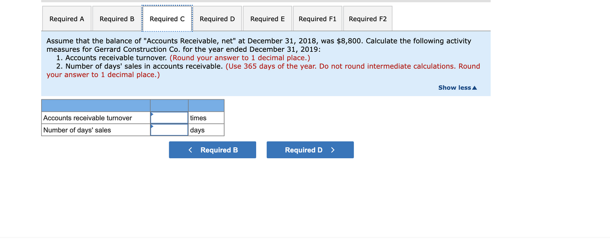 Required A
Required B
Required C
Required D
Required E
Required F1
Required F2
Assume that the balance of "Accounts Receivable, net" at December 31, 2018, was $8,800. Calculate the following activity
measures for Gerrard Construction Co. for the year ended December 31, 2019:
1. Accounts receivable turnover. (Round your answer to 1 decimal place.)
2. Number of days' sales in accounts receivable. (Use 365 days of the year. Do not round intermediate calculations. Round
your answer to 1 decimal place.)
Show less A
Accounts receivable turnover
times
Number of days' sales
days
< Required B
Required D
>
