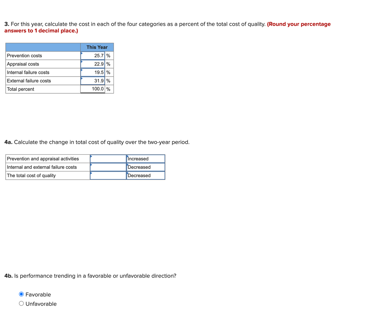 3. For this year, calculate the cost in each of the four categories as a percent of the total cost of quality. (Round your percentage
answers to 1 decimal place.)
This Year
Prevention costs
25.7 %
Appraisal costs
22.9 %
Internal failure costs
19.5 %
External failure costs
31.9 %
Total percent
100.0 %
4a. Calculate the change in total cost of quality over the two-year period.
Prevention and appraisal activities
Increased
Internal and external failure costs
Decreased
The total cost of quality
Decreased
4b. Is performance trending in a favorable or unfavorable direction?
Favorable
O Unfavorable
