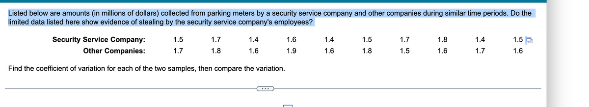 Listed below are amounts (in millions of dollars) collected from parking meters by a security service company and other companies during similar time periods. Do the
limited data listed here show evidence of stealing by the security service company's employees?
Security Service Company:
Other Companies:
Find the coefficient of variation for each of the two samples, then compare the variation.
1.5
1.7
1.7
1.8
1.4
1.6
1.6
1.9
1.4
1.6
1.5
1.8
1.7
1.5
1.8
1.6
1.4
1.7
1.5
1.6