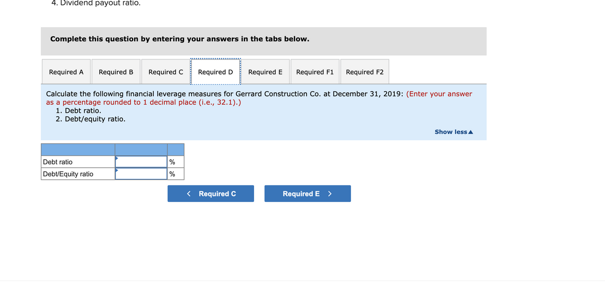 4. Dividend payout ratio.
Complete this question by entering your answers in the tabs below.
Required A
Required B
Required C
Required D
Required E
Required F1
Required F2
Calculate the following financial leverage measures for Gerrard Construction Co. at December 31, 2019: (Enter your answer
as a percentage rounded to 1 decimal place (i.e., 32.1).)
1. Debt ratio.
2. Debt/equity ratio.
Show less A
Debt ratio
%
Debt/Equity ratio
%
< Required C
Required E >
