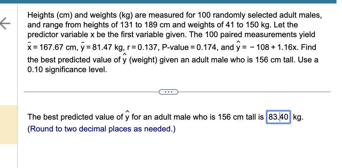 Heights (cm) and weights (kg) are measured for 100 randomly selected adult males,
and range from heights of 131 to 189 cm and weights of 41 to 150 kg. Let the
predictor variable x be the first variable given. The 100 paired measurements yield
x = 167.67 cm, y = 81.47 kg, r=0.137, P-value = 0.174, and y = 108 + 1.16x. Find
the best predicted value of y (weight) given an adult male who is 156 cm tall. Use a
0.10 significance level.
The best predicted value of y for an adult male who is 156 cm tall is 83.40 kg.
(Round to two decimal places as needed.)