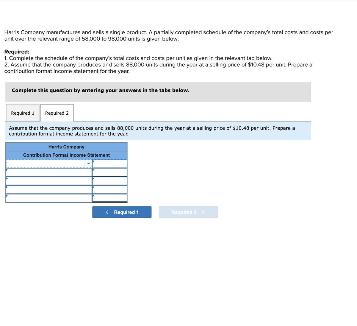 Harris Company manufactures and sells a single product. A partially completed schedule of the company's total costs and costs per
unit over the relevant range of 58,000 to 98,000 units is given below:
Required:
1. Complete the schedule of the company's total costs and costs per unit as given in the relevant tab below.
2. Assume that the company produces and sells 88,000 units during the year at a selling price of $10.48 per unit. Prepare a
contribution format income statement for the year.
Complete this question by entering your answers in the tabs below.
Required 1
Required 2
Assume that the company produces and sells 88,000 units during the year at a selling price of $10.48 per unit. Prepare a
contribution format income statement for the year.
Harris Company
Contribution Format Income Statement
< Required 1
Required 2 >
