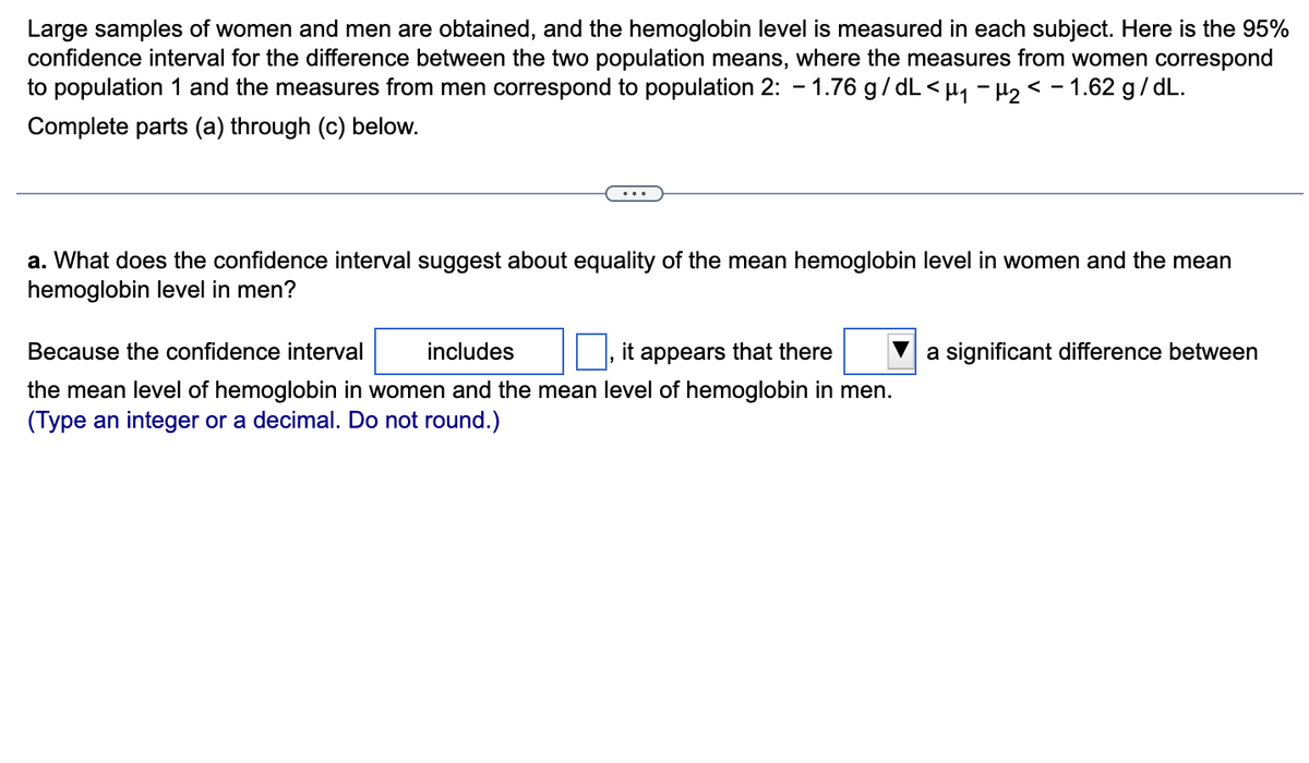 Large samples of women and men are obtained, and the hemoglobin level is measured in each subject. Here is the 95%
confidence interval for the difference between the two population means, where the measures from women correspond
to population 1 and the measures from men correspond to population 2: -1.76 g/dL<µ₁ −µ₂ < − 1.62 g/dL.
Complete parts (a) through (c) below.
a. What does the confidence interval suggest about equality of the mean hemoglobin level in women and the mean
hemoglobin level in men?
Because the confidence interval
includes
it appears that there
the mean level of hemoglobin in women and the mean level of hemoglobin in men.
(Type an teger or a decimal. Do not round.)
a significant difference between