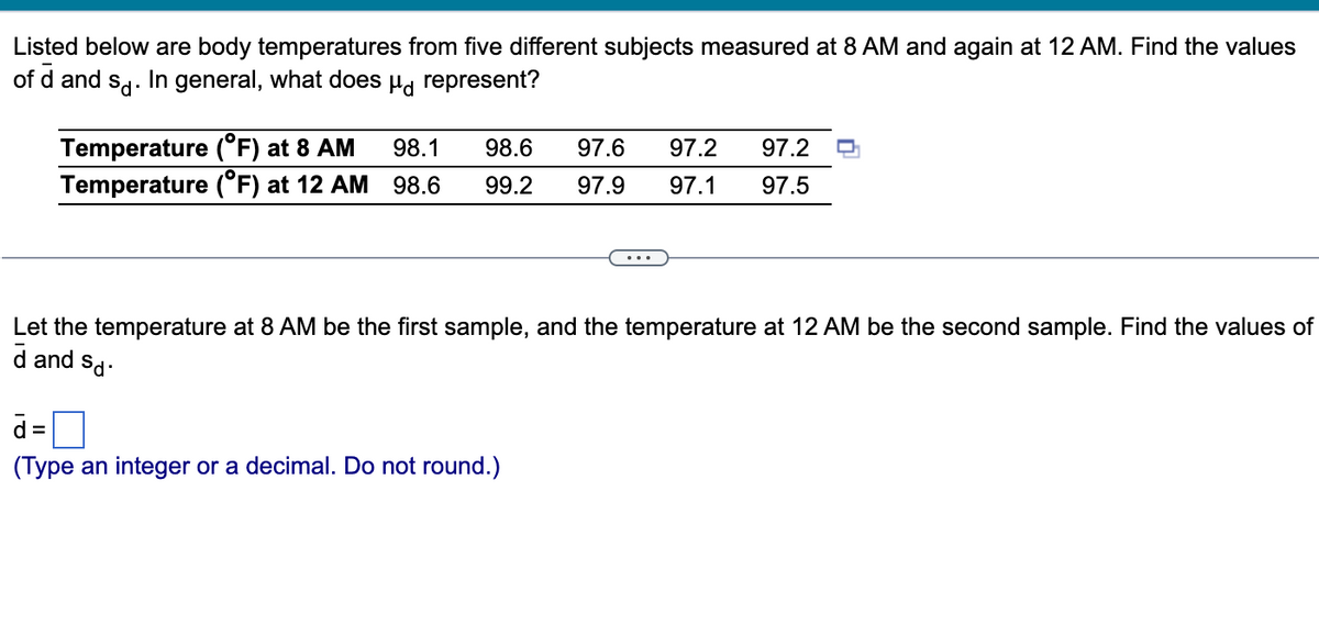 Listed below are body temperatures from five different subjects measured at 8 AM and again at 12 AM. Find the values
of d and so. In general, what does μ represent?
Temperature (°F) at 8 AM 98.1 98.6
Temperature (°F) at 12 AM 98.6 99.2
Let the temperature at 8 AM be the first sample, and the temperature at 12 AM be the second sample. Find the values of
d and
Sd.
97.6 97.2 97.2
97.9 97.1 97.5
d=
(Type an integer or a decimal. Do not round.)