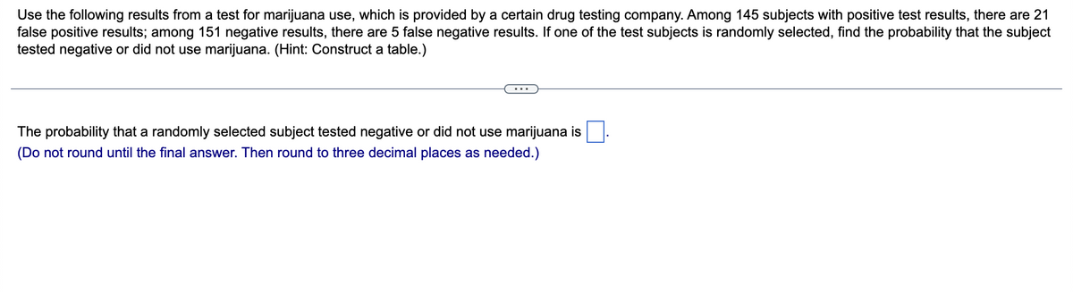 Use the following results from a test for marijuana use, which is provided by a certain drug testing company. Among 145 subjects with positive test results, there are 21
false positive results; among 151 negative results, there are 5 false negative results. If one of the test subjects is randomly selected, find the probability that the subject
tested negative or did not use marijuana. (Hint: Construct a table.)
The probability that a randomly selected subject tested negative or did not use marijuana is
(Do not round until the final answer. Then round to three decimal places as needed.)