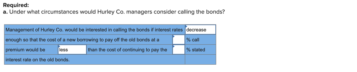 Required:
a. Under what circumstances would Hurley Co. managers consider calling the bonds?
Management of Hurley Co. would be interested in calling the bonds if interest rates decrease
enough so that the cost of a new borrowing to pay off the old bonds at a
% call
premium would be
less
than the cost of continuing to pay the
% stated
interest rate on the old bonds.
