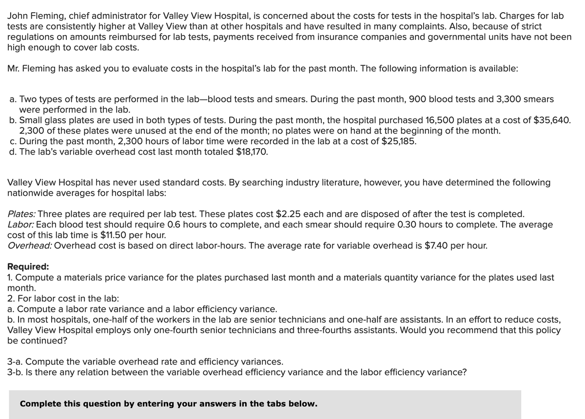John Fleming, chief administrator for Valley View Hospital, is concerned about the costs for tests in the hospital's lab. Charges for lab
tests are consistently higher at Valley View than at other hospitals and have resulted in many complaints. Also, because of strict
regulations on amounts reimbursed for lab tests, payments received from insurance companies and governmental units have not been
high enough to cover lab costs.
Mr. Fleming has asked you to evaluate costs in the hospital's lab for the past month. The following information is available:
a. Two types of tests are performed in the lab-blood tests and smears. During the past month, 900 blood tests and 3,300 smears
were performed in the lab.
b. Small glass plates are used in both types of tests. During the past month, the hospital purchased 16,500 plates at a cost of $35,640.
2,300 of these plates were unused at the end of the month; no plates were on hand at the beginning of the month.
c. During the past month, 2,300 hours of labor time were recorded in the lab at a cost of $25,185.
d. The lab's variable overhead cost last month totaled $18,170.
Valley View Hospital has never used standard costs. By searching industry literature, however, you have determined the following
nationwide averages for hospital labs:
Plates: Three plates are required per lab test. These plates cost $2.25 each and are disposed of after the test is completed.
Labor: Each blood test should require 0.6 hours to complete, and each smear should require 0.30 hours to complete. The average
cost of this lab time is $11.50 per hour.
Overhead: Overhead cost is based on direct labor-hours. The average rate for variable overhead is $7.40 per hour.
Required:
1. Compute a materials price variance for the plates purchased last month and a materials quantity variance for the plates used last
month.
2. For labor cost in the lab:
a. Compute a labor rate variance and a labor efficiency variance.
b. In most hospitals, one-half of the workers in the lab are senior technicians and one-half are assistants. In an effort to reduce costs,
Valley View Hospital employs only one-fourth senior technicians and three-fourths assistants. Would you recommend that this policy
be continued?
3-a. Compute the variable overhead rate and efficiency variances.
3-b. Is there any relation between the variable overhead efficiency variance and the labor efficiency variance?
Complete this question by entering your answers in the tabs below.
