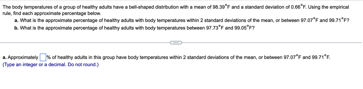 The body temperatures of a group of healthy adults have a bell-shaped distribution with a mean of 98.39°F and a standard deviation of 0.66°F. Using the empirical
rule, find each approximate percentage below.
a. What is the approximate percentage of healthy adults with body temperatures within 2 standard deviations of the mean, or between 97.07°F and 99.71°F?
b. What is the approximate percentage of healthy adults with body temperatures between 97.73°F and 99.05°F?
a. Approximately % of healthy adults in this group have body temperatures within 2 standard deviations of the mean, or between 97.07°F and 99.71°F.
(Type an integer or a decimal. Do not round.)