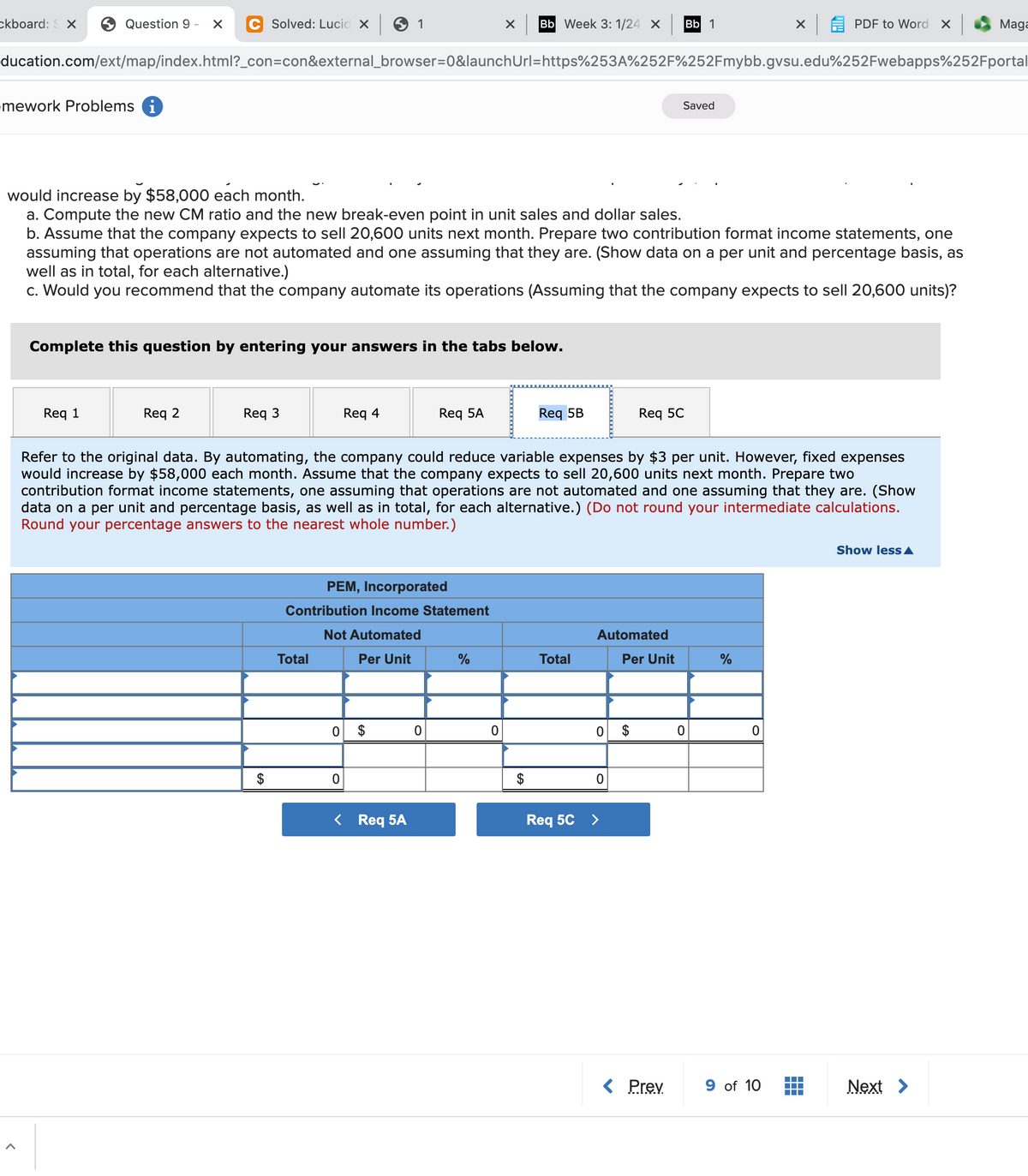 ckboard: X
6 Question 9 -
Solved: Lucid x 6
1
Bb Week 3: 1/24 X
Bb 1
X A PDF to Word X
Maga
ducation.com/ext/map/index.html?_con=con&external_browser=D0&launchUrl=https%253A%252F%252Fmybb.gvsu.edu%252Fwebapps%252Fportal
mework Problems i
Saved
would increase by $58,000 each month.
a. Compute the new CM ratio and the new break-even point in unit sales and dollar sales.
b. Assume that the company expects to sell 20,600 units next month. Prepare two contribution format income statements, one
assuming that operations are not automated and one assuming that they are. (Show data on a per unit and percentage basis, as
well as in total, for each alternative.)
c. Would you recommend that the company automate its operations (Assuming that the company expects to sell 20,600 units)?
Complete this question by entering your answers in the tabs below.
Req 1
Req 2
Req 3
Req 4
Req 5A
Req 5B
Req 5C
Refer to the original data. By automating, the company could reduce variable expenses by $3 per unit. However, fixed expenses
would increase by $58,000 each month. Assume that the company expects to sell 20,600 units next month. Prepare two
contribution format income statements, one assuming that operations are not automated and one assuming that they are. (Show
data on a per unit and percentage basis, as well as in total, for each alternative.) (Do not round your intermediate calculations.
Round your percentage answers to the nearest whole number.)
Show less A
PEM, Incorporated
Contribution Income Statement
Not Automated
Automated
Total
Per Unit
Total
Per Unit
0 $
$
< Req 5A
Req 5C >
< Prev
9 of 10
Next >
