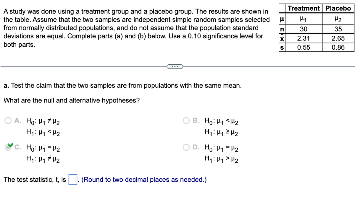 A study was done using a treatment group and a placebo group. The results are shown in
the table. Assume that the two samples are independent simple random samples selected
from normally distributed populations, and do not assume that the population standard
deviations are equal. Complete parts (a) and (b) below. Use a 0.10 significance level for
both parts.
a. Test the claim that the two samples are from populations with the same mean.
What are the null and alternative hypotheses?
A. Ho: ₁ ₂
H₁: H₁
H₂
C. Ho: M₁ = H₂
H₁ H₁ H₂
The test statistic, t, is
B. Ho: M₁ <H₂
H₁: μ₁²H₂
D. Ho: M₁ = H₂
H₁: H₁
H₂
(Round to two decimal places as needed.)
μ
In
X
S
Treatment Placebo
H₁
H₂
30
35
2.31
2.65
0.55
0.86