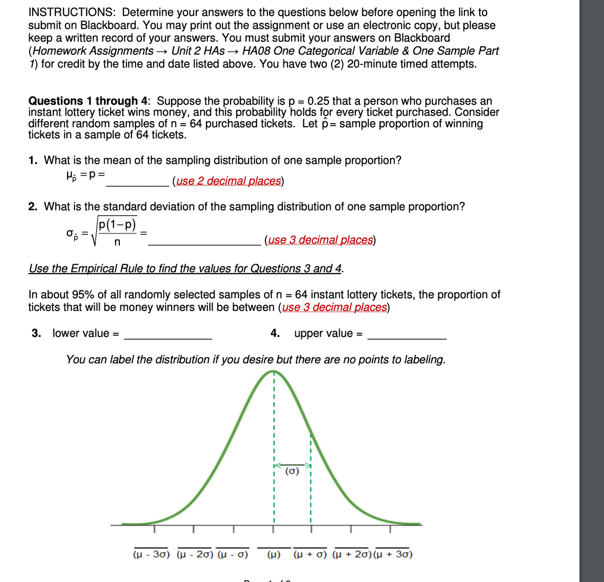 INSTRUCTIONS: Determine your answers to the questions below before opening the link to
submit on Blackboard. You may print out the assignment or use an electronic copy, but please
keep a written record of your answers. You must submit your answers on Blackboard
(Homework Assignments - Unit 2 HAS →→ HA08 One Categorical Variable & One Sample Part
1) for credit by the time and date listed above. You have two (2) 20-minute timed attempts.
Questions 1 through 4: Suppose the probability is p = 0.25 that a person who purchases an
instant lottery ticket wins money, and this probability holds for every ticket purchased. Consider
different random samples of n = 64 purchased tickets. Let p= sample proportion of winning
tickets in a sample of 64 tickets.
1. What is the mean of the sampling distribution of one sample proportion?
H₂ =P =
(use 2 decimal places)
2. What is the standard deviation of the sampling distribution of one sample proportion?
p(1-P)
%p
n
=
(use 3 decimal places)
Use the Empirical Rule to find the values for Questions 3 and 4.
In about 95% of all randomly selected samples of n 64 instant lottery tickets, the proportion of
tickets that will be money winners will be between (use 3 decimal places)
3. lower value =
upper value =
You can label the distribution if you desire but there are no points to labeling.
(μ-30) (μ-20) (μ- σ)
4.
(μ)
+ r)
J) (μ+20) (µ + 30)