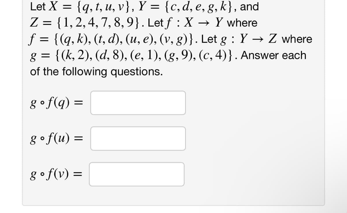 Let X = {q, t, u, v}, Y = {c, d, e, g, k}, and
Z = {1, 2, 4, 7, 8, 9}. Let f : X → Y where
f = {(q, k), (t, d), (u, e), (v, g)}. Let g: Y→ Z where
g = {(k, 2), (d, 8), (e, 1), (g, 9), (c, 4)). Answer each
of the following questions.
g ° f (q) =
=
g ° f(u) =
=
gof(v) =
II