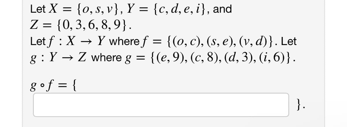 Let X = {0, s, v}, Y = {c, d, e, i}, and
Z = {0, 3, 6, 8, 9}.
Let f : X → Y where ƒ f
= {(o, c), (s, e), (v, d)}. Let
g: Y→ Z where g = {(e, 9), (c, 8), (d, 3), (i, 6)}.
g•f = {
}.