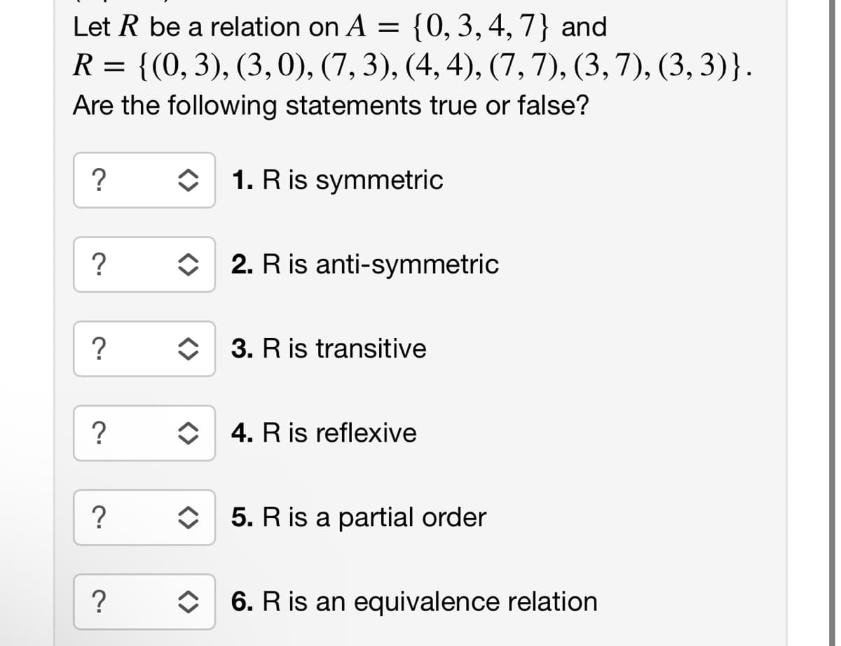 Let R be a relation on A = {0, 3, 4, 7} and
R = {(0, 3), (3, 0), (7, 3), (4, 4), (7, 7), (3, 7), (3, 3)}.
Are the following statements true or false?
?
?
?
?
?
?
1. R is symmetric
↑
2. R is anti-symmetric
3. R is transitive
◆ 4. R is reflexive
5. R is a partial order
♦ 6. R is an equivalence relation