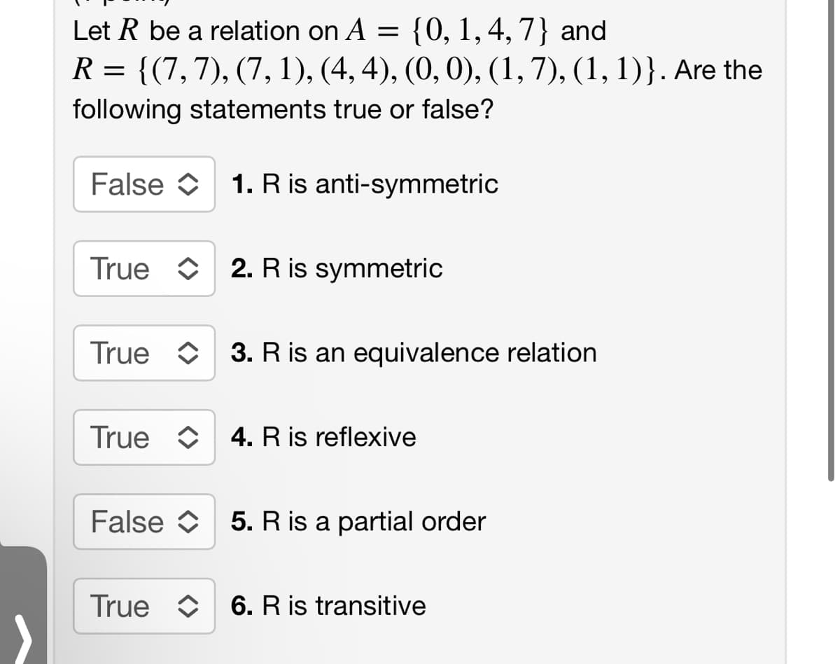 Let R be a relation on A = {0, 1, 4, 7} and
R =
{(7, 7), (7, 1), (4, 4), (0, 0), (1, 7), (1, 1)}. Are the
following statements true or false?
False 1. R is anti-symmetric
True 2. R is symmetric
True 3. R is an equivalence relation
True C 4. R is reflexive
False 5. R is a partial order
True 6. R is transitive