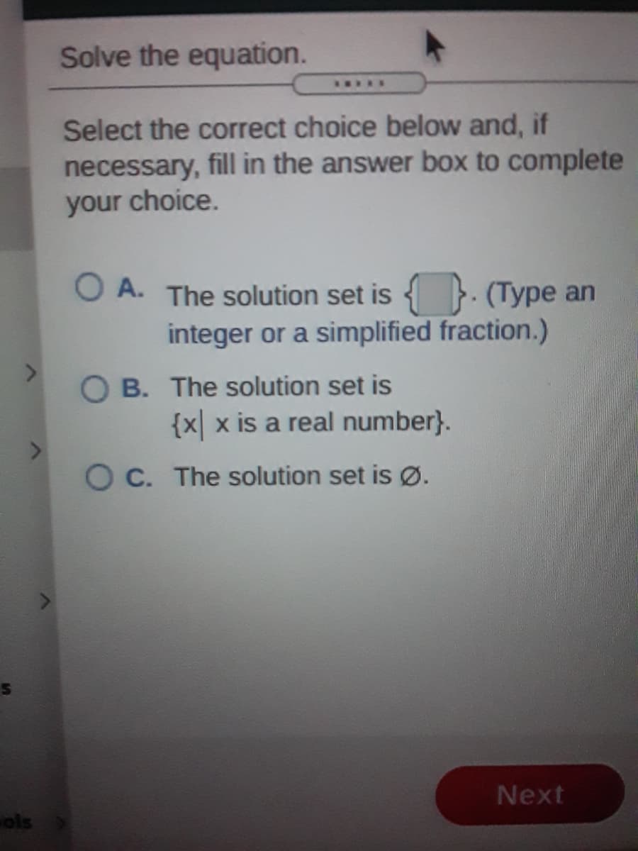 Solve the equation.
Select the correct choice below and, if
necessary, fill in the answer box to complete
your choice.
O A. The solution set is { }. (Type an
integer or a simplified fraction.)
O B. The solution set is
{x| x is a real number}.
O C. The solution set is Ø.
Next
ols
