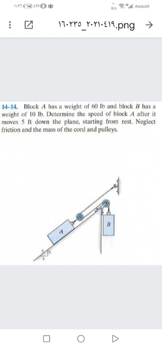 a 46 ul Asiacell
B/s
17.PpO_PY•P\•E19.png
->
14-14. Block A has a weight of 60 lb and block B has a
weight of 10 lb. Determine the speed of block A after it
moves 5 ft down the plane, starting from rest. Neglect
friction and the mass of the cord and pulleys.
A

