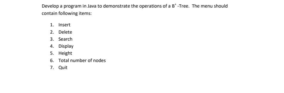 Develop a program in Java to demonstrate the operations of a B* -Tree. The menu should
contain following items:
1.
Insert
2.
Delete
3. Search
4. Display
5. Height
6. Total number of nodes
7. Quit
