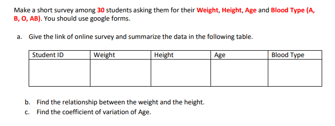 Make a short survey among 30 students asking them for their Weight, Height, Age and Blood Type (A,
B, O, AB). You should use google forms.
a. Give the link of online survey and summarize the data in the following table.
Student ID
Weight
Height
Age
Blood Type
b. Find the relationship between the weight and the height.
c. Find the coefficient of variation of Age.
