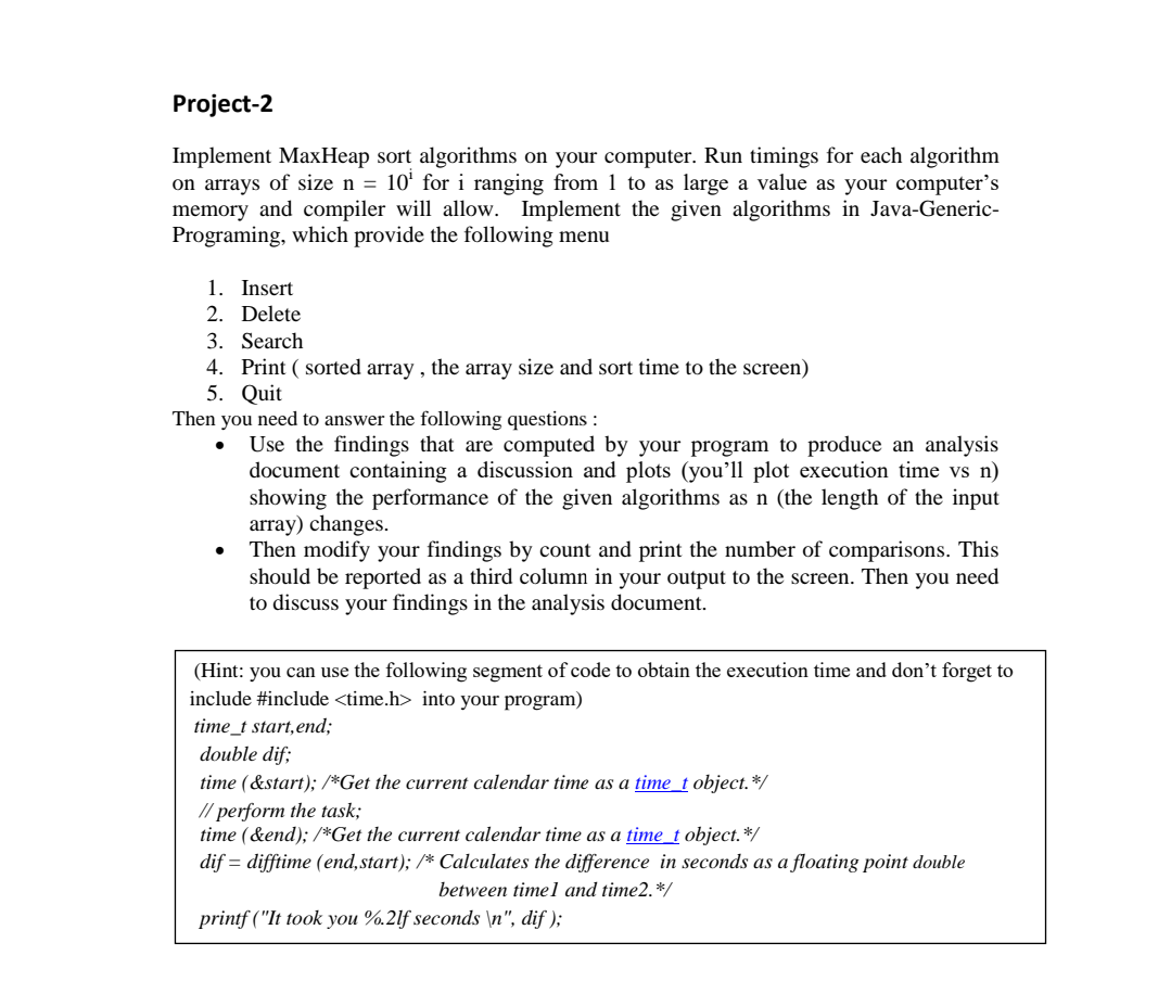 Project-2
Implement MaxHeap sort algorithms on your computer. Run timings for each algorithm
on arrays of size n = 10' for i ranging from 1 to as large a value as your computer's
memory and compiler will allow. Implement the given algorithms in Java-Generic-
Programing, which provide the following menu
1. Insert
2. Delete
3. Search
4. Print ( sorted array , the array size and sort time to the screen)
5. Quit
Then you need to answer the following questions :
Use the findings that are computed by your program to produce an analysis
document containing a discussion and plots (you’ll plot execution time vs n)
showing the performance of the given algorithms as n (the length of the input
array) changes.
Then modify your findings by count and print the number of comparisons. This
should be reported as a third column in your output to the screen. Then you need
to discuss your findings in the analysis document.
(Hint: you can use the following segment of code to obtain the execution time and don't forget to
include #include <time.h> into your program)
time_t start,end;
double dif;
time (&start); /*Get the current calendar time as a time_t object.*/
// perform the task;
time (&end); /*Get the current calendar time as a time_t object.*/
dif = difftime (end,start); /* Calculates the difference in seconds as a floating point double
between time l and time2.*/
printf ("It took you %.2lf seconds \n", dif );
