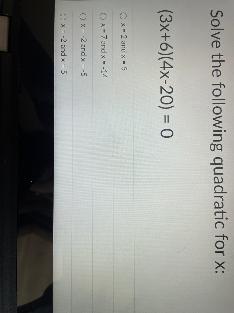 Solve the following quadratic for x:
(3x+6)(4x-20) = 0
x = 2 and x = 5
x = 7 and x = -14
x = -2 and x = -5
Ox = -2 and x 5
