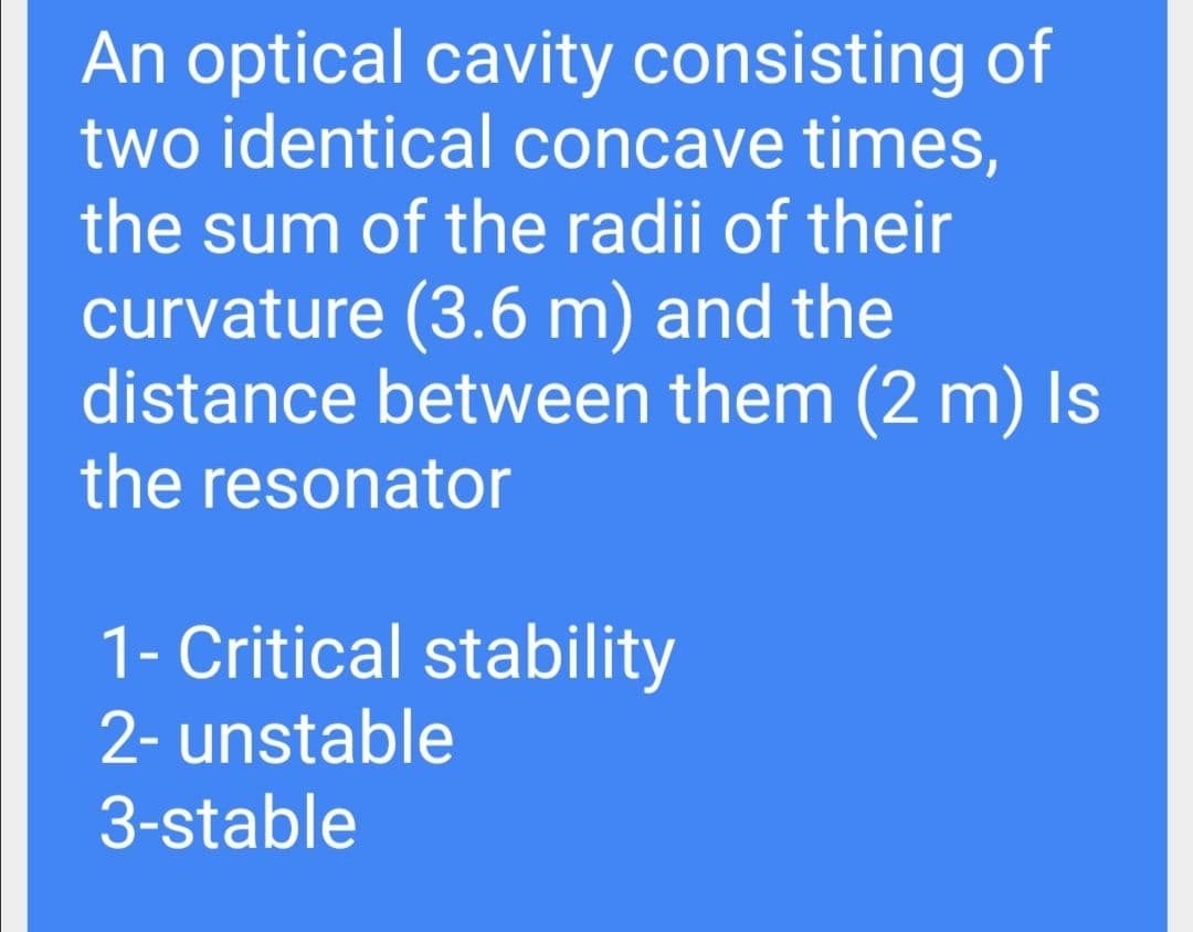An optical cavity consisting of
two identical concave times,
the sum of the radii of their
curvature (3.6 m) and the
distance between them (2 m) Is
the resonator
1- Critical stability
2- unstable
3-stable