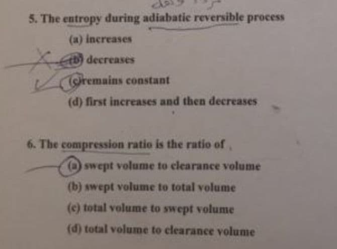 5. The entropy during adiabatic reversible process
(a) increases
decreases
remains constant
(d) first increases and then decreases
swept volume to clearance volume
(b) swept volume to total volume
(c) total volume to swept volume
(d) total volume to clearance volume
6. The compression ratio is the ratio of