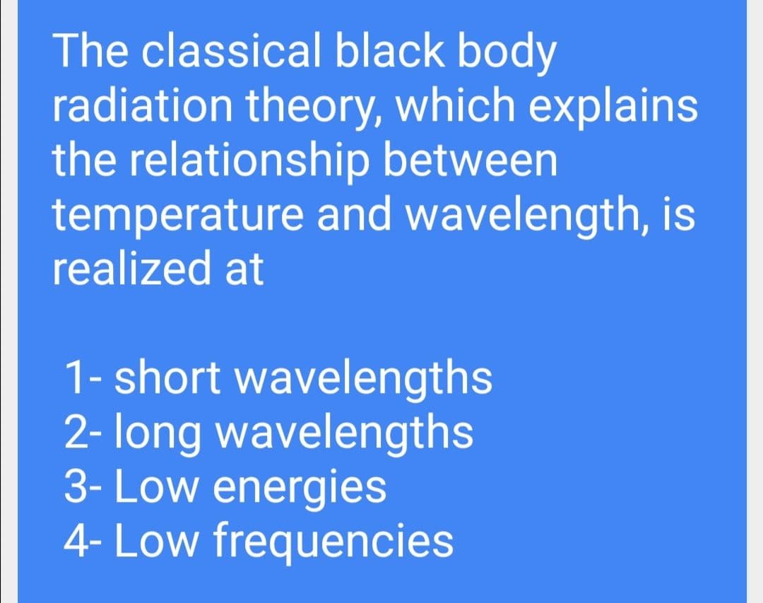 The classical black body
radiation theory, which explains
the relationship between
temperature and wavelength, is
realized at
1- short wavelengths
2- long wavelengths
3- Low energies
4- Low frequencies