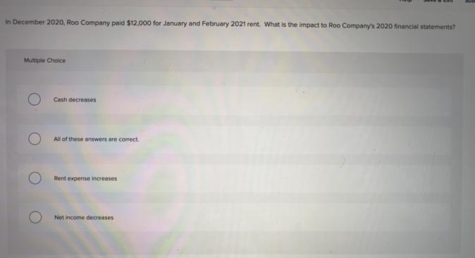 In December 2020, Roo Company paid $12.000 for January and February 2021 rent. What is the impact to Roo Company's 2020 financial statements?
Multiple Choice
Cash decreases
All of these answers are correct.
Rent expense increases
Net income decreases
