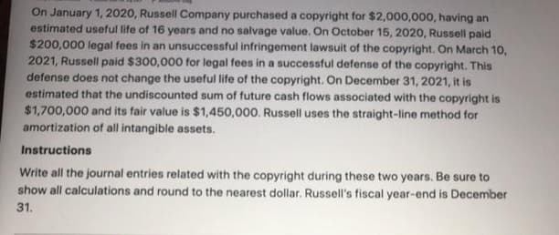 On January 1, 2020, Russell Company purchased a copyright for $2,000,000, having an
estimated useful life of 16 years and no salvage value. On October 15, 2020, Russell paid
$200,000 legal fees in an unsuccessful infringement lawsuit of the copyright. On March 1o,
2021, Russell paid $300,000 for legal fees in a successful defense of the copyright. This
defense does not change the useful life of the copyright. On December 31, 2021, it is
estimated that the undiscounted sum of future cash flows associated with the copyright is
$1,700,000 and its fair value is $1,450,000. Russell uses the straight-line method for
amortization of all intangible assets.
Instructions
Write all the journal entries related with the copyright during these two years. Be sure to
show all calculations and round to the nearest dollar. Russell's fiscal year-end is December
31.
