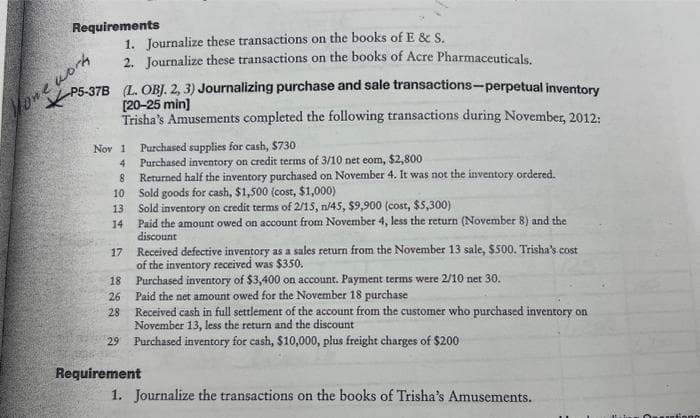 Requirements
5-37B (L. OBJ. 2, 3) Journalizing purchase and sale transactions-perpetual inventory
[20-25 min]
Trisha's Amusements completed the following transactions during November, 2012:
Yone worky
Nov 1 Purchased supplies for cash, $730
4
8
10
1. Journalize these transactions on the books of E & S.
2. Journalize these transactions on the books of Acre Pharmaceuticals.
13
14
17
2 222 2
26
18 Purchased inventory of $3,400 on account. Payment terms were 2/10 net 30.
Paid the net amount owed for the November 18 purchase
Received cash in full settlement of the account from the customer who purchased inventory on
November 13, less the return and the discount
28
Purchased inventory on credit terms of 3/10 net eom, $2,800
Returned half the inventory purchased on November 4. It was not the inventory ordered.
Sold goods for cash, $1,500 (cost, $1,000)
Sold inventory on credit terms of 2/15, n/45, $9,900 (cost, $5,300)
Paid the amount owed on account from November 4, less the return (November 8) and the
discount
Received defective inventory as a sales return from the November 13 sale, $500. Trisha's.cost
of the inventory received was $350.
29 Purchased inventory for cash, $10,000, plus freight charges of $200
Requirement
1. Journalize the transactions on the books of Trisha's Amusements.
iono
