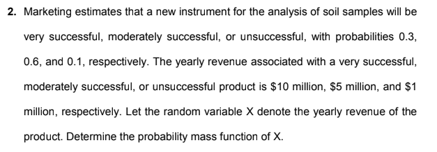 2. Marketing estimates that a new instrument for the analysis of soil samples will be
very successful, moderately successful, or unsuccessful, with probabilities 0.3,
0.6, and 0.1, respectively. The yearly revenue associated with a very successful,
moderately successful, or unsuccessful product is $10 million, $5 million, and $1
million, respectively. Let the random variable X denote the yearly revenue of the
product. Determine the probability mass function of X.
