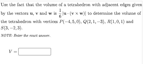 Use the fact that the volume of a tetrahedron with adjacent edges given
by the vectors u, v and w is
1
EJu. (v x w)| to determine the volume of
the tetrahedron with vertices P(-4, 5,0), Q(2, 1, –3), R(1,0, 1) and
S(3, –2, 3).
NOTE: Enter the exact answer.
V =
